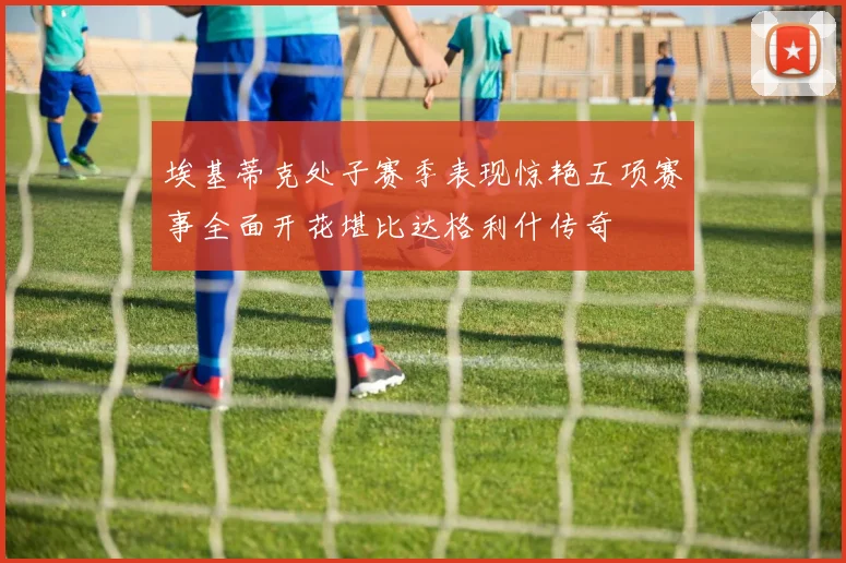 埃基蒂克处子赛季表现惊艳五项赛事全面开花堪比达格利什传奇