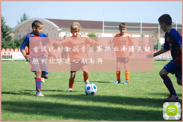 吉诺比利激战季后赛热血沸腾关键胜利让球迷心潮澎湃