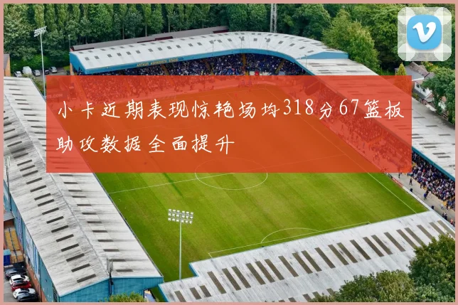 小卡近期表现惊艳场均318分67篮板助攻数据全面提升