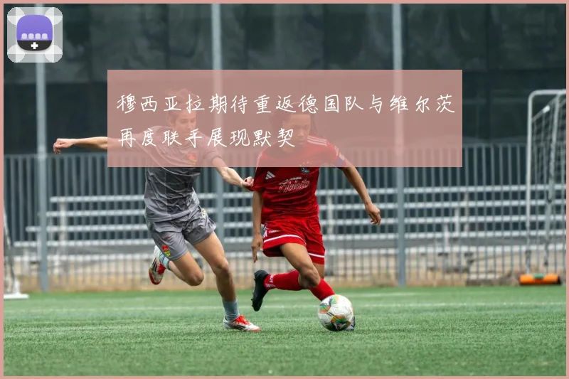 穆西亚拉期待重返德国队与维尔茨再度联手展现默契