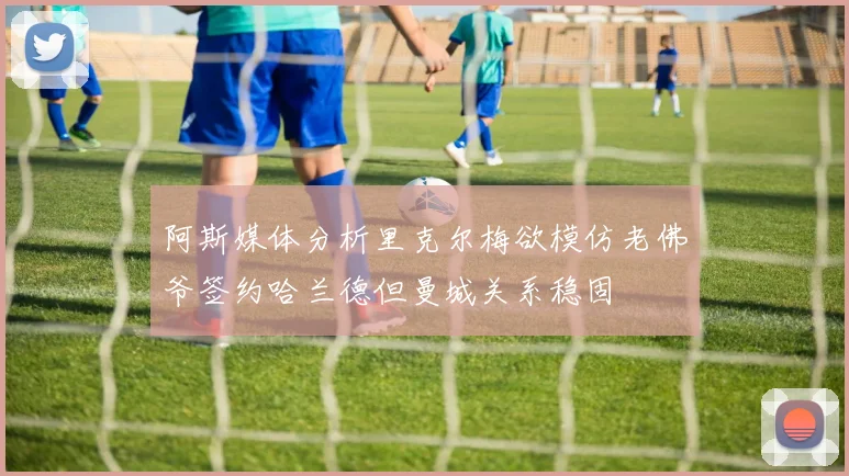 阿斯媒体分析里克尔梅欲模仿老佛爷签约哈兰德但曼城关系稳固