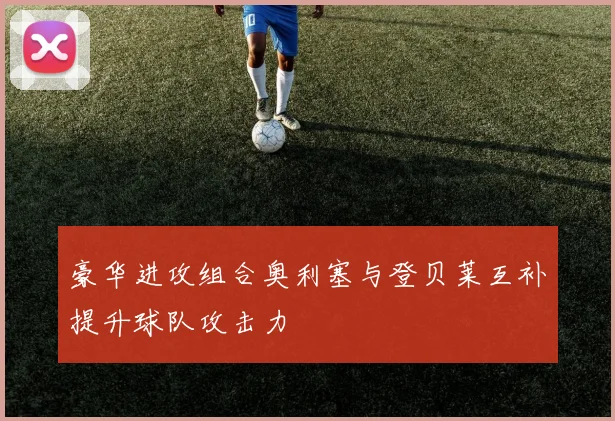豪华进攻组合奥利塞与登贝莱互补提升球队攻击力