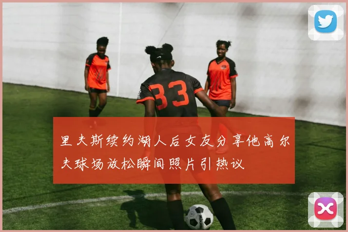 里夫斯续约湖人后女友分享他高尔夫球场放松瞬间照片引热议