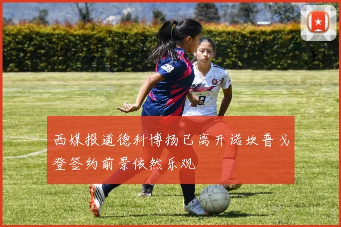 西媒报道德科博扬已离开诺坎普戈登签约前景依然乐观