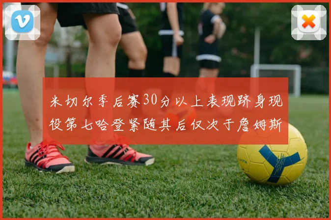 米切尔季后赛30分以上表现跻身现役第七哈登紧随其后仅次于詹姆斯杜兰特库里
