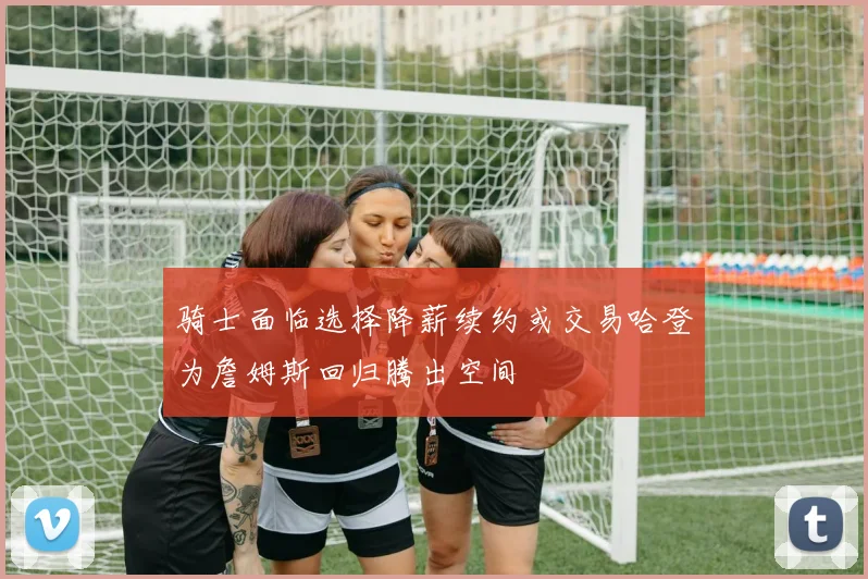 骑士面临选择降薪续约或交易哈登为詹姆斯回归腾出空间