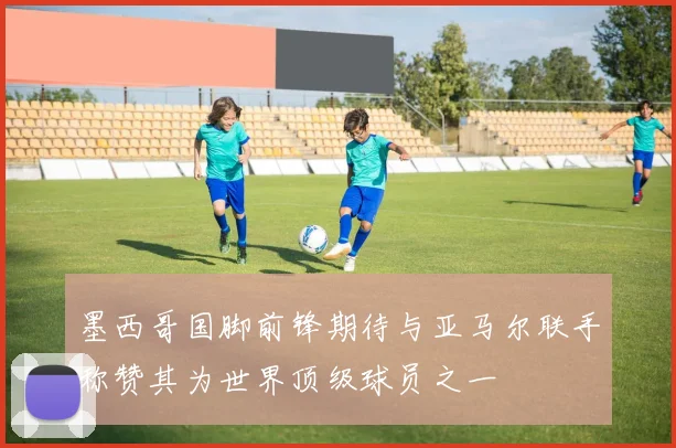 墨西哥国脚前锋期待与亚马尔联手称赞其为世界顶级球员之一