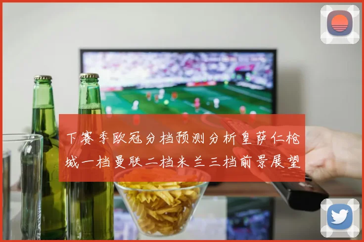 下赛季欧冠分档预测分析皇萨仁枪城一档曼联二档米兰三档前景展望