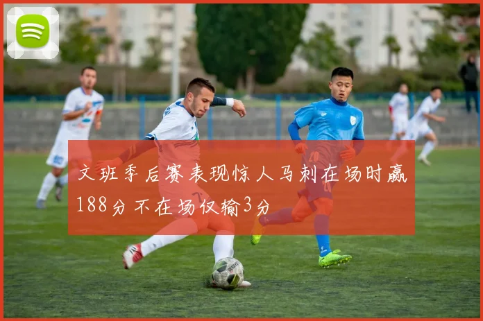 文班季后赛表现惊人马刺在场时赢188分不在场仅输3分