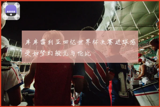 库库雷利亚回忆世界杯决赛进球感受如梦幻般无与伦比