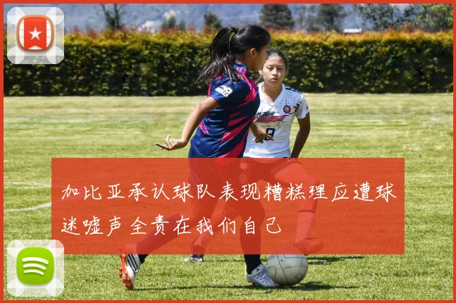 加比亚承认球队表现糟糕理应遭球迷嘘声全责在我们自己