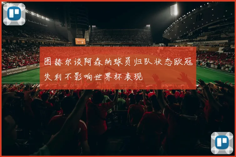 图赫尔谈阿森纳球员归队状态欧冠失利不影响世界杯表现