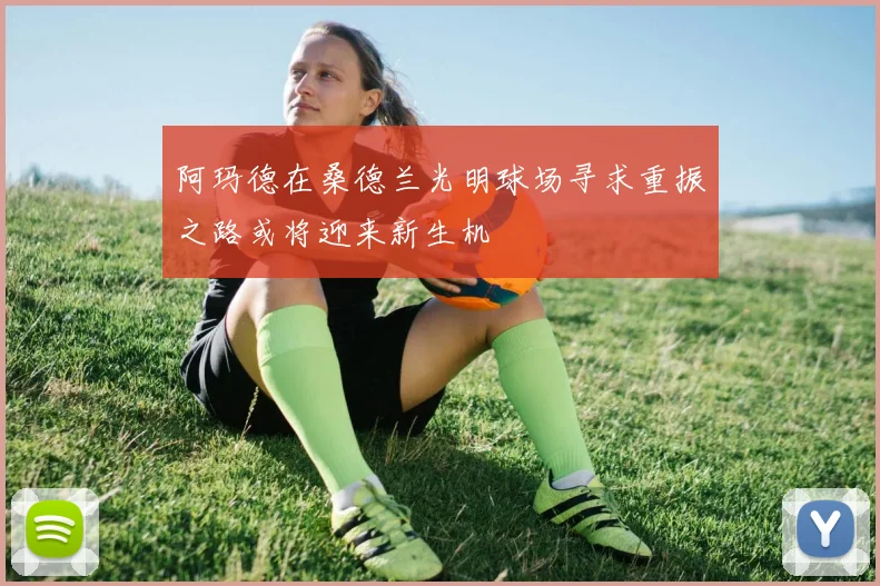 阿玛德在桑德兰光明球场寻求重振之路或将迎来新生机