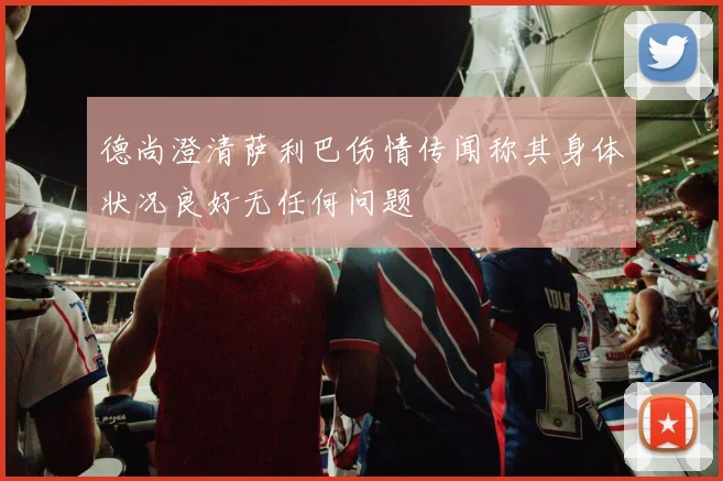 德尚澄清萨利巴伤情传闻称其身体状况良好无任何问题