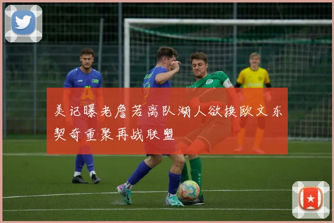 美记曝老詹若离队湖人欲换欧文东契奇重聚再战联盟