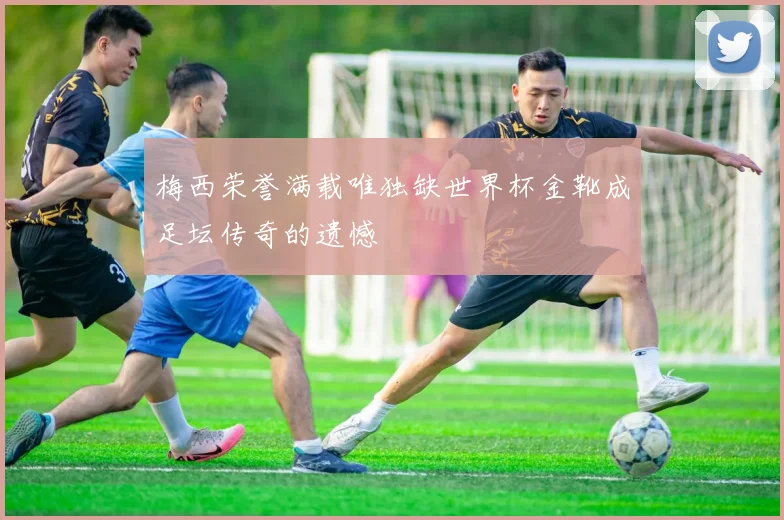 梅西荣誉满载唯独缺世界杯金靴成足坛传奇的遗憾