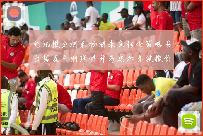 电讯报分析利物浦未来转会策略或出售麦卡利斯特并考虑加克波报价