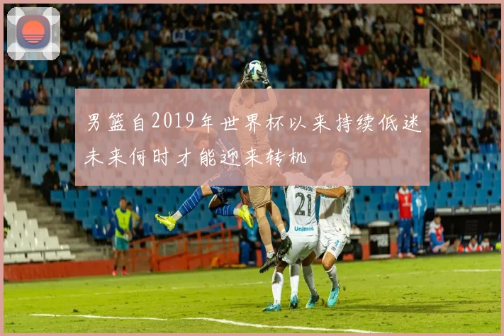 男篮自2019年世界杯以来持续低迷未来何时才能迎来转机