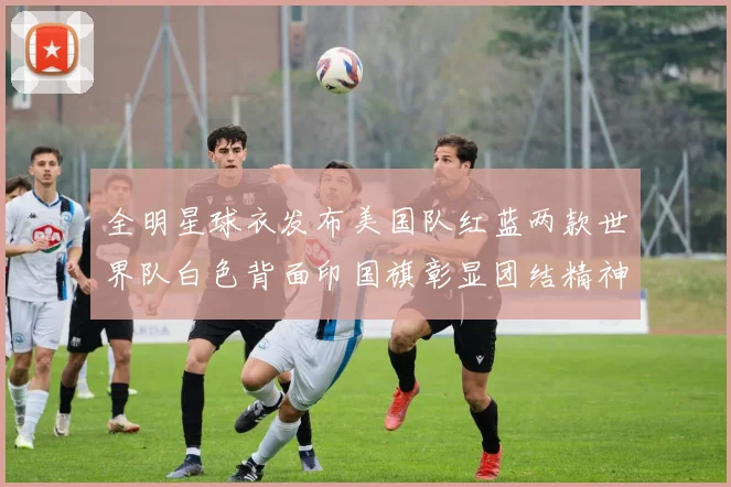 全明星球衣发布美国队红蓝两款世界队白色背面印国旗彰显团结精神