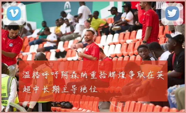 温格呼吁阿森纳重拾辉煌争取在英超中长期主导地位