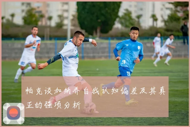 帕克谈加纳乔自我认知偏差及其真正的强项分析